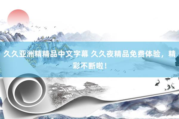 久久亚洲精精品中文字幕 久久夜精品免费体验，精彩不断啦！