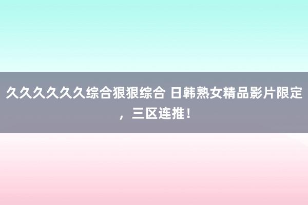 久久久久久久综合狠狠综合 日韩熟女精品影片限定，三区连推！