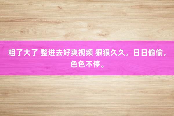 粗了大了 整进去好爽视频 狠狠久久，日日偷偷，色色不停。