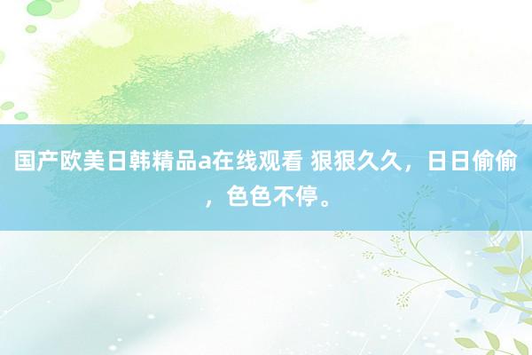 国产欧美日韩精品a在线观看 狠狠久久，日日偷偷，色色不停。