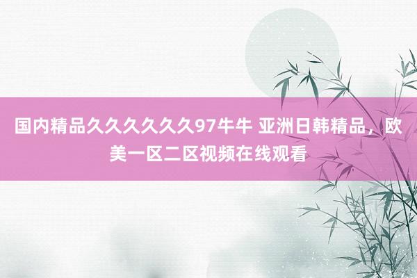 国内精品久久久久久久97牛牛 亚洲日韩精品，欧美一区二区视频在线观看