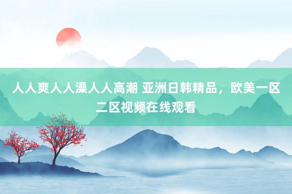 人人爽人人澡人人高潮 亚洲日韩精品，欧美一区二区视频在线观看