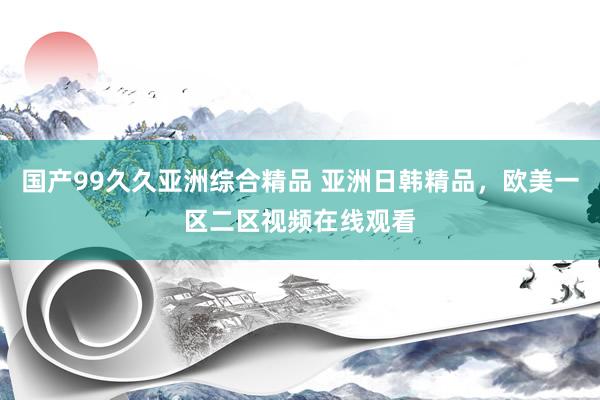 国产99久久亚洲综合精品 亚洲日韩精品，欧美一区二区视频在线观看