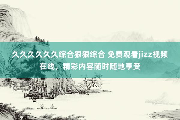 久久久久久久综合狠狠综合 免费观看jizz视频在线，精彩内容随时随地享受