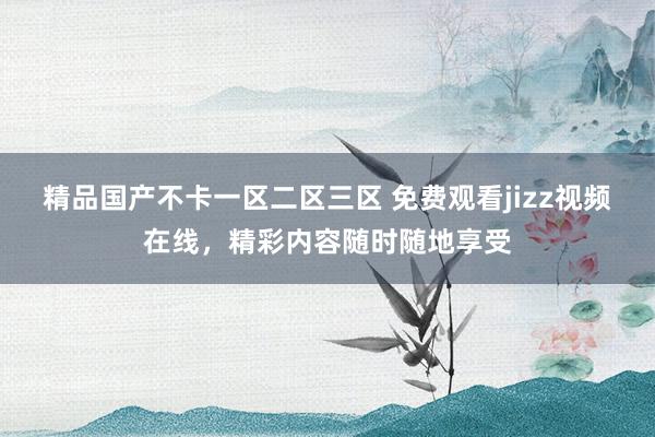 精品国产不卡一区二区三区 免费观看jizz视频在线，精彩内容随时随地享受