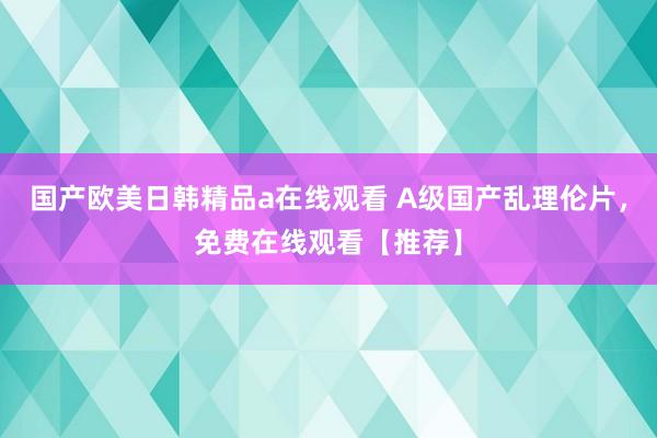 国产欧美日韩精品a在线观看 A级国产乱理伦片，免费在线观看【推荐】