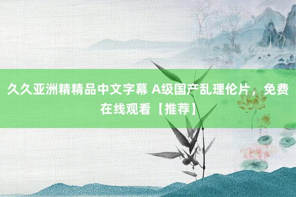 久久亚洲精精品中文字幕 A级国产乱理伦片，免费在线观看【推荐】