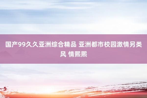 国产99久久亚洲综合精品 亚洲都市校园激情另类风 情熙熙
