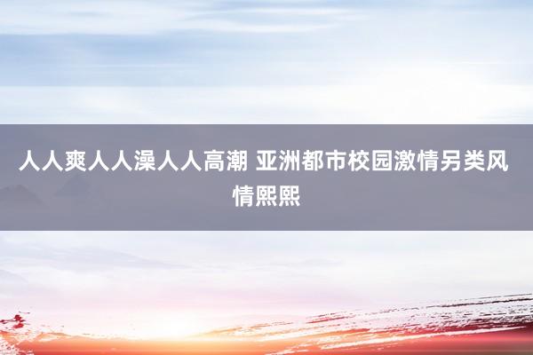 人人爽人人澡人人高潮 亚洲都市校园激情另类风 情熙熙